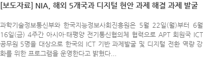 [보도자료]NIA, 해외 5개국과 디지털 현안 과제 해결 과제 발굴, 과학기술정보통신부와 한국지능정보사회진흥원은 5월 22일(월)부터 6월16일(금) 4주간 아시아·태평양 전기통십협의체 협력으로 APT 회원국 ICT 공무원 5명을 대상으로 한국의 ICT 기반 과제 발굴 및 디지털 전환 역량 강화를 위한 프로그램을 운영한다고 밝혔다.
