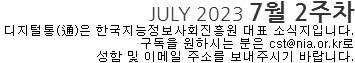 JULY 2023 7월 2주차 디지털통(通)은 한국지능정보사회진흥원 대표 소식지입니다. 구독을 원하시는 분은 cst@nia.or.kr로 성함 및 이메일 주소를 보내주시기 바랍니다.