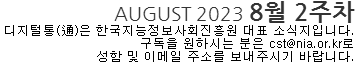 AUGUST 2023 8월 2주차 디지털통(通)은 한국지능정보사회진흥원 대표 소식지입니다. 구독을 원하시는 분은 cst@nia.or.kr로 성함 및 이메일 주소를 보내주시기 바랍니다.