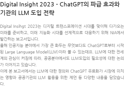 Digital Insihgt 2023는 디지털 트랜스포메이션 시대를 맞이해 다가오는 미래를 준비하고, 미래 지능화 시대를 선제적으로 대응하기 위해 NIA에서 발간하는 보고서입니다. 올해 인공지능 분야에서 가장 큰 화두는 무엇보다도 ChatGPT로부터 시작된 Large Language Model(LLM)이라 볼 수 있는데요. LLM에 대한 전세계의 관심이 커짐에 따라, 공공분야에서도 LLM도입의 필요성에 대한 논의가 이어지고 있습니다. 이에 본 보고서에서는 LLM에 대한 정의와 ChatGPT 유료화가 시장에 미치는 영향과 공공기관의 LLM 활용을 위한 제언 등 다양한 내용을 담았습니다. 