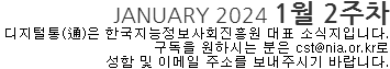 JANUARY 2024 1월2주차 디지털통(通)은 한국지능정보사회진흥원 대표 소식지 입니다. 구독을 원하시는 분은 cst@nia.or.kr로 성함 및 이메일 주소를 보내주시기 바랍니다. 