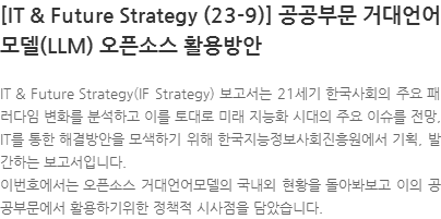 IT & Future Strategy(IF Strategy) 보고서는 21세기 한국사회의 주요 패러다임 변화를 분석하고 이를 토대로 미래 지능화 시대의 주요 이슈를 전망, IT를 통한 해결방안을 모색하기 위해 한국지능정보사회진흥원에서 기획, 발간하는 보고서입니다.  이번호에서는 오픈소스 거대언어모델의 국내외 현황을 돌아봐보고 이의 공공부문에서 활용하기위한 정책적 시사점을 담았습니다.