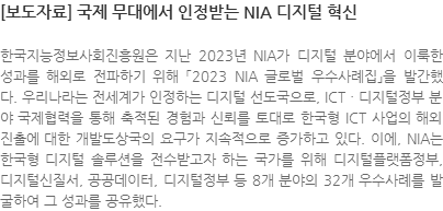 한국지능정보사회진흥원은 지난 2023년 NIA가 디지털 분야에서 이룩한 성과를 해외로 전파하기 위해 「2023 NIA 글로벌 우수사례집」을 발간했다. 우리나라는 전세계가 인정하는 디지털 선도국으로, ICTㆍ디지털정부 분야 국제협력을 통해 축적된 경험과 신뢰를 토대로 한국형 ICT 사업의 해외진출에 대한 개발도상국의 요구가 지속적으로 증가하고 있다. 이에, NIA는 한국형 디지털 솔루션을 전수받고자 하는 국가를 위해 디지털플랫폼정부, 디지털신질서, 공공데이터, 디지털정부 등 8개 분야의 32개 우수사례를 발굴하여 그 성과를 공유했다.