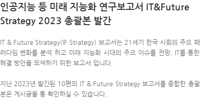IT & Future Strategy(IF Strategy) 보고서는 21세기 한국 사회의 주요 패러다임 변화를 분석 하고 미래 지능화 시대의 주요 이슈를 전망, IT를 통한 해결 방안을 모색하기 위한 보고서 입니다. 지난 2023년 발간된 10편의 IT & Future Strategy 보고서를 종합한 총괄본은 게시글을 통 확인하실 수 있습니다.