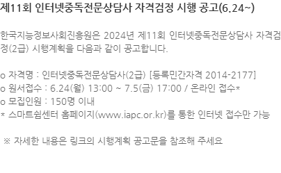 한국지능정보사회진흥원은 2024년 제11회 인터넷중독전문상담사 자격검정(2급) 시행계획을 다음과 같이 공고합니다. o 자격명 : 인터넷중독전문상담사(2급) [등록민간자격 2014-2177] o 원서접수 : 6.24(월) 13:00 ~ 7.5(금) 17:00 / 온라인 접수* o 모집인원 : 150명 이내 * 스마트쉼센터 홈페이지(www.iapc.or.kr)를 통한 인터넷 접수만 가능  ※ 자세한 내용은 링크의 시행계획 공고문을 참조해 주세요 