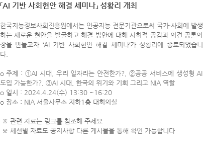 한국지능정보사회진흥원에서는 인공지능 전문기관으로써 국가·사회에 발생하는 새로운 현안을 발굴하고 해결 방안에 대해 사회적 공감과 의견 공론의 장을 만들고자 AI 기반 사회현안 해결 세미나가 성황리에 종료되었습니다.  o 주제 : ①AI 시대, 우리 일자리는 안전한가?, ②공공 서비스에 생성형 AI 도입 가능한가?, ③AI 시대, 한국의 위기와 기회 그리고 NIA 역할 o 일시 : 2024.4.24(수) 13:30 ~16:20 o 장소 : NIA 서울사무소 지하1층 대회의실   ※ 관련 자료는 링크를 참조해 주세요  ※ 세션별 자료도 공지사항 다른 게시물을 통해 확인 가능합니다