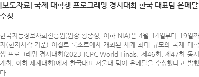 한국지능정보사회진흥원(원장 황종성, 이하 NIA)은 4월 14일부터 19일까지(현지시각 기준) 이집트 룩소르에서 개최된 세계 최대 규모의 국제 대학생 프로그래밍 경시대회(2023 ICPC World Finals, 제46회, 제47회 동시 개최, 이하 세계대회)에서 한국대표 서울대 팀이 은메달을 수상했다고 밝혔다.