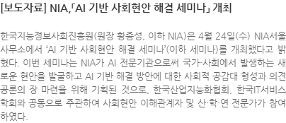 한국지능정보사회진흥원(원장 황종성, 이하 NIA)은 4월 24일(수) NIA서울사무소에서 AI 기반 사회현안 해결 세미나(이하 세미나)를 개최했다고 밝혔다. 이번 세미나는 NIA가 AI 전문기관으로써 국가·사회에서 발생하는 새로운 현안을 발굴하고 AI 기반 해결 방안에 대한 사회적 공감대 형성과 의견 공론의 장 마련을 위해 기획된 것으로, 한국산업지능화협회, 한국IT서비스학회와 공동으로 주관하여 사회현안 이해관계자 및 산·학·연 전문가가 참여하였다.