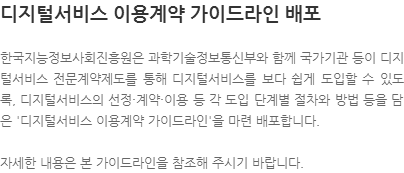 한국지능정보사회진흥원은 과학기술정보통신부와 함께 국가기관 등이 디지털서비스 전문계약제도를 통해 디지털서비스를 보다 쉽게 도입할 수 있도록, 디지털서비스의 선정·계약·이용 등 각 도입 단계별 절차와 방법 등을 담은 디지털서비스 이용계약 가이드라인을 마련 배포합니다. 자세한 내용은 본 가이드라인을 참조해 주시기 바랍니다.