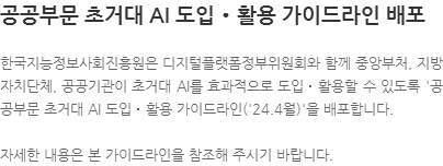 한국지능정보사회진흥원은 디지털플랫폼정부위원회와 함께 중앙부처, 지방자치단체, 공공기관이 초거대 AI를 효과적으로 도입‧활용할 수 있도록 공공부문 초거대 AI 도입‧활용 가이드라인(24.4월)을 배포합니다. 자세한 내용은 본 가이드라인을 참조해 주시기 바랍니다.