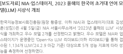 한국지능정보사회진흥원(원장 황종성, 이하 NIA)과 업스테이지(대표 김성훈(성킴))은 4월 5일(금) NIA 서울사무소에서 2023년 올해의 LLM 시상식을 개최하고 우수 모델 2개를 선정했다고 밝혔다. 우수 모델은 NIA와 업스테이지가 운영중인 Open-Ko LLM 리더보드(이하 리더보드)을 통해 접수된 1,134개 LLM(24.2.9 마감 기준) 대상으로 5개 성능 지표에 따라 성능을 측정하여 선정하였다.