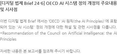 이번 디지털 법제 Brief 에서는 OECD AI 원칙(the AI Principles)에 포함되어 있는 AI 시스템 정의 개정에 대한 해설 및 관련 시사점을 다룹니다. *Recommendation of the Council on Artificial Intelligence; the AI Principles 자세한 내용은 본 보고서를 참조해 주시기 바랍니다.