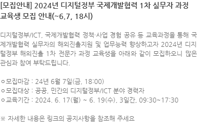 디지털정부/ICT, 국제개발협력 정책·사업 경험 공유 등 교육과정을 통해 국제개발협력 실무자의 해외진출지원 및 업무능력 향상하고자 2024년 디지털정부 해외진출 1차 전문가 과정 교육생을 아래와 같이 모집하오니 많은 관심과 참여 부탁드립니다. ㅇ모집마감 : 24년 6월 7일(금, 18:00) ㅇ모집대상 : 공공, 민간의 디지털정부/ICT 분야 경력자 ㅇ교육기간 : 2024. 6. 17(월) ~ 6. 19(수), 3일간, 09:30~17:30 ※ 자세한 내용은 링크의 공지사항을 참조해 주세요