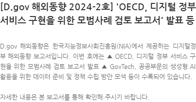 D.gov 해외동향은 한국지능정보사회진흥원(NIA)에서 제공하는 디지털정부 해외동향 보고서입니다. 이번 호에는 ▲ OECD, 디지털 정부 서비스 구현을 위한 모범사례 검토 보고서 발표 ▲ GovTech, 공공부문의 생성형 AI 활용을 위한 데이터 준비 및 정책 수립 방안 모색 등이 수록되어 있습니다. 자세한 내용은 본 보고서를 통해 확인해 주시기 바랍니다.