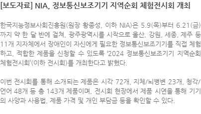 한국지능정보사회진흥원(원장 황종성, 이하 NIA)은 5.9(목)부터 6.21(금)까지 약 한 달 반에 걸쳐, 광주광역시를 시작으로 울산, 강원, 세종, 제주 등 11개 지자체에서 장애인이 자신에게 필요한 정보통신보조기기를 직접 체험하고, 적합한 제품을 신청할 수 있도록 2024 정보통신보조기기 지역순회 체험전시회 (이하 전시회)를 개최한다고 밝혔다. 이번 전시회를 통해 소개되는 제품은 시각 72개, 지체/뇌병변 23개, 청각/언어 48개 등 총 143개 제품이며, 전시회 현장에서 제품 시연을 통해 기기의 사양과 사용법, 제품 가격 및 개인 부담금 등을 확인할 수 있다.