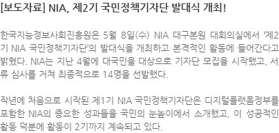 한국지능정보사회진흥원은 5월 8일(수) NIA 대구본원 대회의실에서 제2기 NIA 국민정책기자단의 발대식을 개최하고 본격적인 활동에 들어간다고 밝혔다. NIA는 지난 4월에 대국민을 대상으로 기자단 모집을 시작했고, 서류 심사를 거쳐 최종적으로 14명을 선발했다. 작년에 처음으로 시작된 제1기 NIA 국민정책기자단은 디지털플랫폼정부를 포함한 NIA의 중요한 성과들을 국민의 눈높이에서 소개했고, 이 성공적인 활동 덕분에 활동이 2기까지 계속되고 있다.