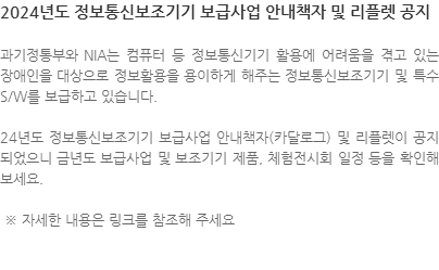 과기정통부와 NIA는 컴퓨터 등 정보통신기기 활용에 어려움을 겪고 있는 장애인을 대상으로 정보활용을 용이하게 해주는 정보통신보조기기 및 특수 S/W를 보급하고 있습니다. 24년도 정보통신보조기기 보급사업 안내책자(카달로그) 및 리플렛이 공지되었으니 금년도 보급사업 및 보조기기 제품, 체험전시회 일정 등을 확인해 보세요.  ※ 자세한 내용은 링크를 참조해 주세요 