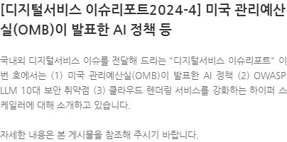 국내외 디지털서비스 이슈를 전달해 드리는 디지털서비스 이슈리포트 이번 호에서는 (1) 미국 관리예산실(OMB)이 발표한 AI 정책 (2) OWASP LLM 10대 보안 취약점 (3) 클라우드 렌더링 서비스를 강화하는 하이퍼 스케일러에 대해 소개하고 있습니다. 자세한 내용은 본 게시물을 참조해 주시기 바랍니다.