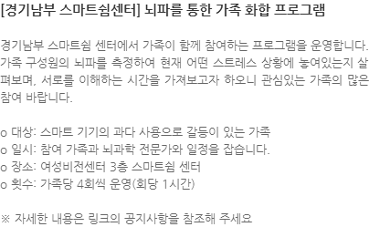 경기남부 스마트쉼 센터에서 가족이 함께 참여하는 프로그램을 운영합니다. 가족 구성원의 뇌파를 측정하여 현재 어떤 스트레스 상황에 놓여있는지 살펴보며, 서로를 이해하는 시간을 가져보고자 하오니 관심있는 가족의 많은 참여 바랍니다. o 대상: 스마트 기기의 과다 사용으로 갈등이 있는 가족 o 일시: 참여 가족과 뇌과학 전문가와 일정을 잡습니다. o 장소: 여성비전센터 3층 스마트쉼 센터 o 횟수: 가족당 4회씩 운영(회당 1시간) ※ 자세한 내용은 링크의 공지사항을 참조해 주세요