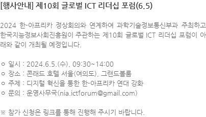 2024 한-아프리카 정상회의와 연계하여 과학기술정보통신부과 주최하고 한국지능정보사회진흥원이 주관하는 제10회 글로벌 ICT 리더십 포럼이 아래와 같이 개최될 예정입니다. ㅇ 일시 : 2024.6.5.(수), 09:30~14:00 ㅇ 장소 : 콘래드 호텔 서울(여의도), 그랜드볼룸 ㅇ 주제 : 디지털 혁신을 통한 한-아프리카 연대 강화 ㅇ 문의 : 운영사무국(nia.ictforum@gmail.com) ※ 참가 신청은 링크를 통해 진행해 주시기 바랍니다. 