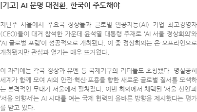 지난주 서울에서 주요국 정상들과 글로벌 인공지능(AI) 기업 최고경영자(CEO)들이 대거 참석한 가운데 윤석열 대통령 주재로 AI 서울 정상회의와 AI 글로벌 포럼이 성공적으로 개최됐다. 이 중 정상회의는 온·오프라인으로 개최됐지만 관심과 열기는 매우 뜨거웠다. 이 자리에는 각국 정상과 유엔 등 국제기구의 리더들도 초청됐다. 명실공히 세계가 함께 모여 AI의 안전·혁신·포용을 향한 새로운 글로벌 질서를 모색하는 본격적인 무대가 서울에서 펼쳐졌다. 이번 회의에서 채택된 서울 선언과 서울 의향서는 AI 시대를 여는 국제 협력의 올바른 방향을 제시했다는 평가를 받고 있다.