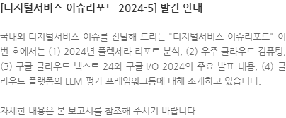 국내외 디지털서비스 이슈를 전달해 드리는 디지털서비스 이슈리포트 이번 호에서는 (1) 2024년 플렉세라 리포트 분석, (2) 우주 클라우드 컴퓨팅, (3) 구글 클라우드 넥스트 24와 구글 I/O 2024의 주요 발표 내용, (4) 클라우드 플랫폼의 LLM 평가 프레임워크등에 대해 소개하고 있습니다. 자세한 내용은 본 보고서를 참조해 주시기 바랍니다.