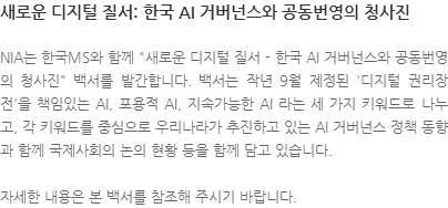 NIA는 한국MS와 함께 새로운 디지털 질서 - 한국 AI 거버넌스와 공동번영의 청사진 백서를 발간합니다. 백서는 작년 9월 제정된 디지털 권리장전을 책임있는 AI, 포용적 AI, 지속가능한 AI 라는 세 가지 키워드로 나누고, 각 키워드를 중심으로 우리나라가 추진하고 있는 AI 거버넌스 정책 동향과 함께 국제사회의 논의 현황 등을 함께 담고 있습니다. 자세한 내용은 본 백서를 참조해 주시기 바랍니다.