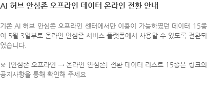 기존 AI 허브 안심존 오프라인 센터에서만 이용이 가능하였던 데이터 15종이 5월 3일부로 온라인 안심존 서비스 플랫폼에서 사용할 수 있도록 전환되었습니다. ※ [안심존 오프라인 → 온라인 안심존] 전환 데이터 리스트 15종은 링크의 공지사항을 통해 확인해 주세요