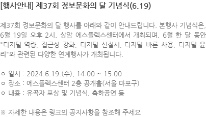 제37회 정보문화의 달 행사를 아래와 같이 안내드립니다. 본행사 기념식은, 6월 19일 오후 2시, 상암 에스플렉스센터에서 개최되며, 6월 한 달 동안 디지털 역량, 접근성 강화, 디지털 신질서, 디지털 바른 사용, 디지털 윤리와 관련된 다양한 연계행사가 개최됩니다. ㅇ 일시 : 2024.6.19.(수), 14:00 ~ 15:00 ㅇ 장소 : 에스플렉스센터 2층 공개홀(서울 마포구) ㅇ 내용 : 유곡자 포상 및 기념식, 축하공연 등 ※ 자세한 내용은 링크의 공지사항을 참조해 주세요