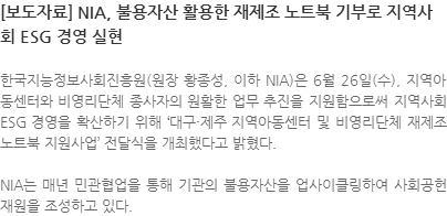 한국지능정보사회진흥원(원장 황종성, 이하NIA)은 6월 26일(수), 지역아동센터와 비영리단체 종사자의 원활한 업무 추진을 지원함으로써 지역사회 ESG 경영을 확산하기 위해 '대구·제주 지역아동센터 및 비영리단체 재제조 노트북 지원사업'전달식을 개최했다고 밝혔다. NIA는 매년 민관협업을 통해 기관의 불용자산을 업사이클링하여 사회공헌 재원을 조성하고 있다.