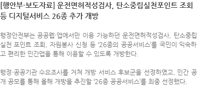 행정안전부는 공공웹·앱에서만 이용 가능하던 운전면허적성검사, 탄소중립실천포인트 조회, 자원봉사 신청 등 '26종의 공공서비스'를 국민이 익숙하고 편리한 민간앱을 통해 이용할 수 있도록 개방한다. 행정·공공기관 수요조사를 거쳐 개방 서비스 후보군을 선정하였고, 민간 공개 공모를 통해 올해 개방을 추진할 '26종 공공서비스'를 최종선정했다.