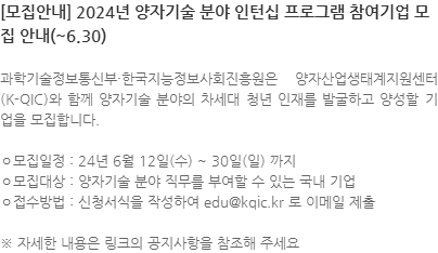 과학기술정보통신부·한국지능정보사회진흥원은 양자산업생태계지원센터(K-QIC)와 함께 양자기술 분야의 차세대 청년 인재를 발굴하고 양성할 기업을 모집합니다. ㅇ모집일정 : 24년 6월 12일(수) ~ 30일(일) 까지 ㅇ모집대상 : 양자기술 분야 직무를 부여할 수 있는 국내 기업 ㅇ접수방법 : 신청서식을 작성하여 edu@kqic.kr 로 이메일 제출 ※ 자세한 내용은 링크의 공지사항을 참조해 주세요