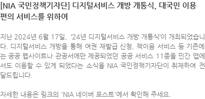 지난 2024년 6월 17일, '24년 디지털서비스 개방개통식'이 개최되었습니다. 디지털서비스 개방을 통해 여권 재발급 신청, 책이음 서비스 등 기존에는 공공 웹사이트나 관공서에서만 제공되었던 공공 서비스 11종을 민간 앱에서도 이용할 수 있게 되었다는 소식을 NIA 국민정책기자단이 취재하여 전달드립니다. 자세한 내용은 링크의 'NIA 네이버 포스트'에서 확인해 주세요.