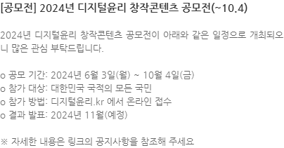 2024년 디지털윤리 창작콘텐츠 공모전이 아래와 같은 일정으로 개최되오니 많은 관심 부탁드립니다. o 공모 기간: 2024년 6월 3일(월) ~ 10월 4일(금) o 참가 대상: 대한민국 국적의 모든 국민 o 참가 방법: 디지털윤리.kr 에서 온라인 접수 o 결과 발표: 2024년 11월(예정) ※ 자세한 내용은 링크의 공지사항을 참조해 주세요