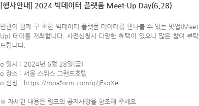 민관이 함께 구 축한 빅데이터 플랫폼 데이터를 만나볼 수 있는 밋업(Meet Up) 데이를 개최합니다. 사전신청시 다양한 혜택이 있으니 많은 참여 부탁드립니다. o 일시 : 2024년 6월 28일(금) o 장소 : 서울 스위스 그랜드호텔 o 신청 : https://moaform.com/q/jFsoXe ※ 자세한 내용은 링크의 공지사항을 참조해 주세요