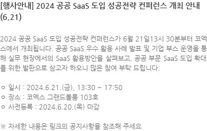 2024 공공 SaaS 도입 성공전략 컨퍼런스가 6월 21일13시 30분부터 코엑스에서 개최됩니다. 공공 SaaS 우수 활용 사례 발표 및 기업 부스 운영을 통해 실무 현장에서의 SaaS 활용방안을 살펴보고, 공공 부문 SaaS 도입 확대를 위한 발판으로 삼고자 하오니 많은 참여 부탁 드립니다. ㅇ 일시 : 2024.6.21.(금), 13:30 ~ 17:50 ㅇ 장소 : 코엑스 그랜드볼룸 103호 ㅇ 사전등록 : 2024.6.20.(목) 마감 ※ 자세한 내용은 링크의 공지사항을 참조해 주세요