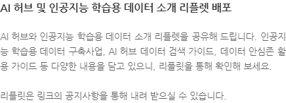 AI 허브와 인공지능 학습용 데이터 소개 리플렛을 공유해 드립니다. 인공지능 학습용 데이터 구축사업, AI 허브 데이터 검색 가이드, 데이터 안심존 활용 가이드 등 다양한 내용을 담고 있으니, 리플릿을 통해 확인해 보세요. 리플릿은 링크의 공지사항을 통해 내려 받으실 수 있습니다.