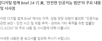 이번 디지털 법제 Brief 에서는 미국, 상원 양당 의원이 발의한 인공지능 관련 보안‧안전 사고 및 위험 추적‧관리와 기타 목적을 위한 법률안(S.4230)의 주요 내용 및 시사점에 대해 다룹니다. 자세한 내용은 본 보고서를 참조해 주시기 바랍니다.