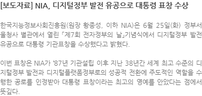 한국지능정보사회진흥원(원장 황종성, 이하NIA)은 6월 25일(화) 정부서울청사 별관에서 열린「제7회 전자정부의 날」기념식에서 디지털정부 발전 유공으로 대통령 기관표창을 수상했다고 밝혔다. 이번 표창은 NIA가 `87년 기관설립 이후 지난 38년간 세계 최고 수준의 디지털정부 발전과 디지털플랫폼정부로의 성공적인 전환에 주도적인 역할을 수행한 공로를 인정받아 대통령 표창이라는 최고의 영예를 안았다는 점에서 뜻깊다.