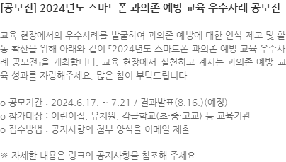 교육 현장에서의 우수사례를 발굴하여 과의존 예방에 대한 인식 제고 및 활동 확산을 위해 아래와 같이 「2024년도 스마트폰 과의존 예방 교육 우수사례 공모전」을 개최합니다. 교육 현장에서 실천하고 계시는 과의존 예방 교육 성과를 자랑해주세요. 많은 참여 부탁드립니다. ㅇ공모기간 : 2024.6.17.~7.21. / 결과발표 (8.16.)(예정) ㅇ참가대상 : 어린이집, 유치원, 각급학교(초·중·고교) 등 교육기관 ㅇ접수방법 : 공지사항의 첨부 양식을 이메일 제출 ※ 자세한 내용은 링크의 공지사항을 참조해 주세요. 