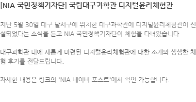 지난 5월 30일 대구 달서구에 위치한 대구과학관에 디지털윤리체험관이 신설되었다는 소식을 듣고 NIA 국민정책기자단이 체험을 다녀왔습니다. 대구과학관 내에 새롭게 마련된 디지털윤리체험관에 대한 소개와 생생한 체험 후기를 전달드립니다.  자세한 내용은 링크의 NIA 네이버 포스트에서 확인 가능합니다. 