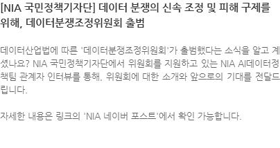 데이터산업법에 따른 데이터분쟁조정위원회가 출범했다는 소식을 알고 계셨나요? NIA 국민정책기자단에서 위원회를 지원하고 있는 NIA AI데이터정책팀 관계자 인터뷰를 통해, 위원회에 대한 소개와 앞으로의 기대를 전달드립니다.  자세한 내용은 링크의 NIA 네이버 포스트에서 확인 가능합니다. 