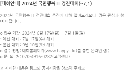 2024년 국민행복 IT 경진대회 추진에 대해 알려드리오니, 많은 관심과 참여 바랍니다. o 접수 기간: 2024년 6월 17일(월) ~ 7월 1일(월) - 예선 대회 : 7월 17일(수) 개최 - 본선 대회 : 9월 10일(화) 개최 o 접수 방법: 대회홈페이지(www.happyit.kr)를 통한 온라인 접수  o 문  의  처: 070-4916-0282(고객센터) ※ 자세한 내용은 링크의 공지사항을 참조해 주세요