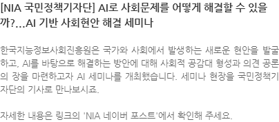 한국지능정보사회진흥원은 국가와 사회에서 발생하는 새로운 현안을 발굴하고, AI를 바탕으로 해결하는 방안에 대해 사회적 공감대 형성과 의견 공론의 장을 마련하고자 AI 세미나를 개최했습니다. 세미나 현장을 국민정책기자단의 기사로 만나보시죠. 자세한 내용은 링크의 NIA 네이버 포스트에서 확인해 주세요. 