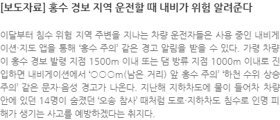 이달부터 침수 위험 지역 주변을 지나는 차량 운전자들은 사용 중인 내비게이션·지도 앱을 통해 ‘홍수 주의’ 같은 경고 알림을 받을 수 있다. 가령 차량이 홍수 경보 발령 지점 1500m 이내 또는 댐 방류 지점 1000m 이내로 진입하면 내비게이션에서 ○○○m(남은 거리) 앞 홍수 주의 하천 수위 상승 주의 같은 문자·음성 경고가 나온다. 지난해 지하차도에 물이 들어차 차량 안에 있던 14명이 숨졌던 오송 참사 때처럼 도로·지하차도 침수로 인명 피해가 생기는 사고를 예방하겠다는 취지다.