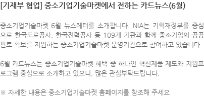 중소기업기술마켓 6월 뉴스레터를 소개합니다. NIA는 기획재정부를 중심으로 한국도로공사, 한국전력공사 등 109개 기관과 함께 중소기업의 공공판로 확보를 지원하는 중소기업기술마켓 운영기관으로 참여하고 있습니다. 6월 카드뉴스는 중소기업기술마켓 혜택 중 하나인 혁신제품 제도와 지원프로그램 중심으로 소개하고 있으니, 많은 관심부탁드립니다. ※ 자세한 내용은 중소기업기술마켓 홈페이지를 참조해 주세요  