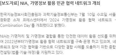 한국지능정보사회진흥원과 과학기술정보통신부는 7월 10일 수요일 서울 광화문 소재 프레스센터에서 2024 가명정보 활용 협력 네트워크 - Combination Day를 개최했다고 밝혔다. NIA는 가명처리 및 가명정보 결합을 통한 안전한 데이터 활용 선도를 위하여 2022년부터가명정보 활용 협력 네트워크를 구축・운영 하고 있으며, 네트워크 참여 기관 협력을 기반으로 다양한 결합 사례를 도출하기 위한 종합 컨설팅(법률・기술・재정)을 지원하고 있다.