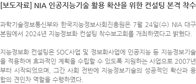 과학기술정보통신부와 한국지능정보사회진흥원은 7월 24일(수) NIA 대구본원에서 2024년 지능정보화 컨설팅 착수보고회를 개최하였다고 밝혔다. 지능정보화 컨설팅은 SOC사업 및 정보화사업에 인공지능 등 지능정보기술을 적용하여 효과적인 계획을 수립할 수 있도록 지원하는 사업으로 2007년부터 시작되었으며, 그간 사회 전반에 지능정보기술의 성공적인 확산과 융합의 견인차 역할을 수행하였다.