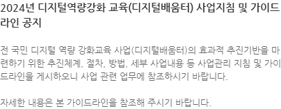 전 국민 디지털 역량 강화교육 사업(디지털배움터)의 효과적 추진기반을 마련하기 위한 추진체계, 절차, 방법, 세부 사업내용 등 사업관리 지침 및 가이드라인을 게시하오니 사업 관련 업무에 참조하시기 바랍니다. 자세한 내용은 본 가이드라인을 참조해 주시기 바랍니다.