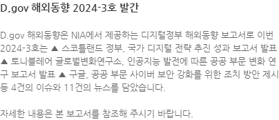 D.gov 해외동향은 한국지능정보사회진흥원(NIA)에서 제공하는 디지털정부 해외동향 보고서로 이번 2024-3호는 ▲ 스코틀랜드 정부, 국가 디지털 전략 추진 성과 보고서 발표 ▲ 토니블레어 글로벌변화연구소, 인공지능 발전에 따른 공공 부문 변화 연구 보고서 발표 ▲ 구글, 공공 부문 사이버 보안 강화를 위한 조치 방안 제시 등 4건의 이슈와 11건의 뉴스를 담았습니다 자세한 내용은 본 보고서를 참조해 주시기 바랍니다.